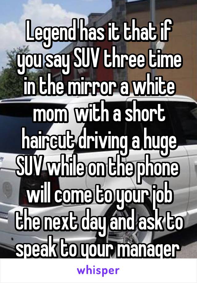 Legend has it that if you say SUV three time in the mirror a white mom  with a short haircut driving a huge SUV while on the phone  will come to your job the next day and ask to speak to your manager 