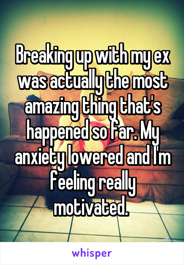 Breaking up with my ex was actually the most amazing thing that's happened so far. My anxiety lowered and I'm feeling really motivated. 