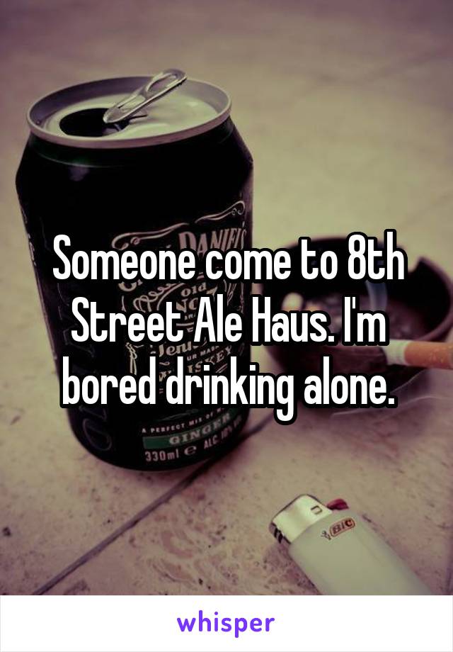 Someone come to 8th Street Ale Haus. I'm bored drinking alone.