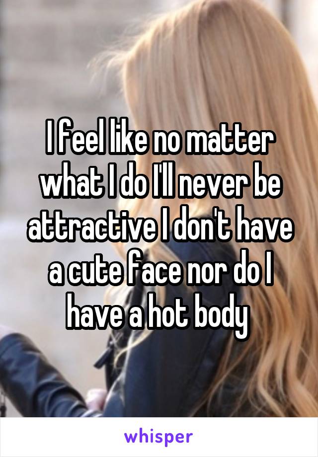 I feel like no matter what I do I'll never be attractive I don't have a cute face nor do I have a hot body 