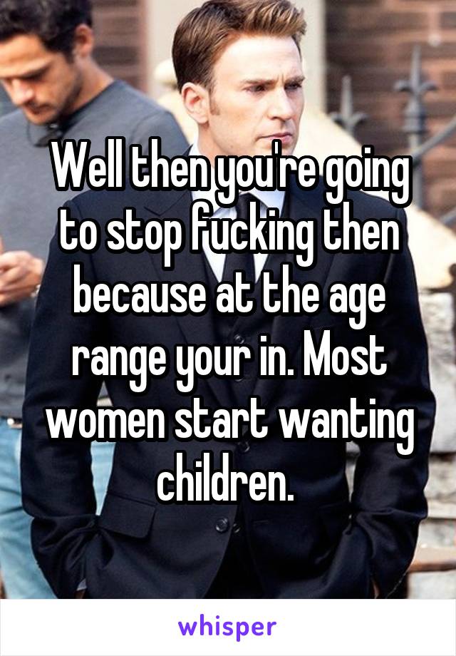 Well then you're going to stop fucking then because at the age range your in. Most women start wanting children. 