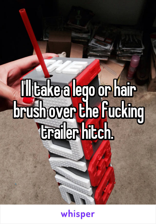 I'll take a lego or hair brush over the fucking trailer hitch. 
