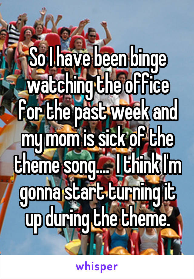 So I have been binge watching the office for the past week and my mom is sick of the theme song....  I think I'm gonna start turning it up during the theme.