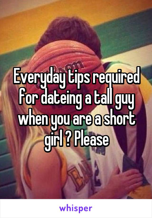 Everyday tips required for dateing a tall guy when you are a short girl ? Please