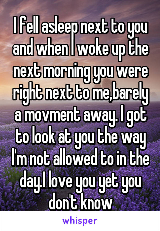I fell asleep next to you and when I woke up the next morning you were right next to me,barely a movment away. I got to look at you the way l'm not allowed to in the day.I love you yet you don't know