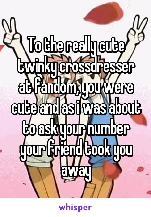 To the really cute twinky crossdresser at fandom, you were cute and as i was about to ask your number your friend took you away