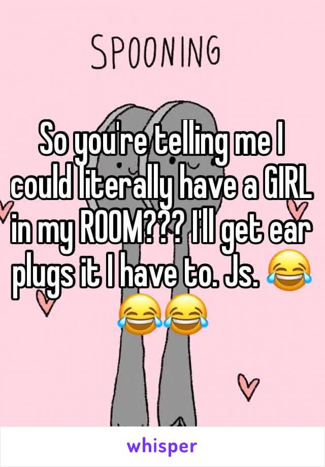 So you're telling me I could literally have a GIRL in my ROOM??? I'll get ear plugs it I have to. Js. 😂😂😂