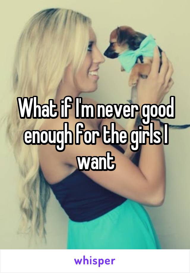 What if I'm never good enough for the girls I want