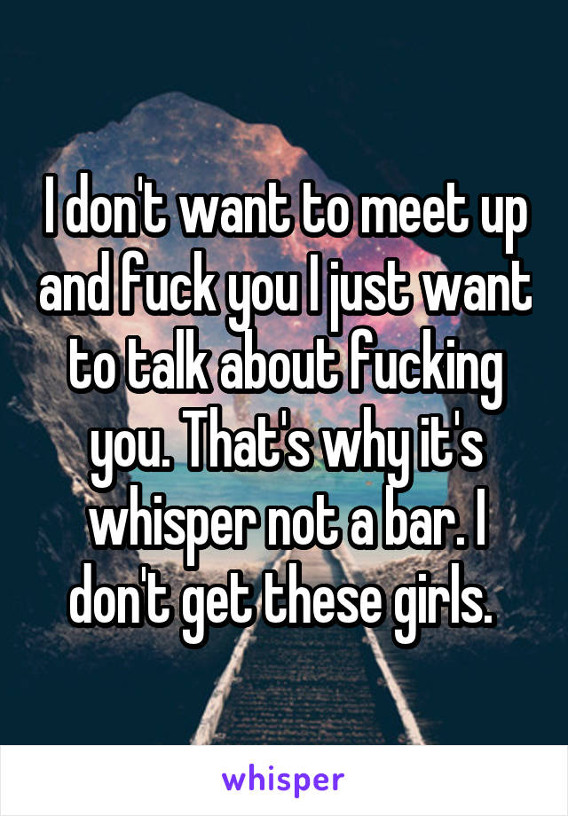 I don't want to meet up and fuck you I just want to talk about fucking you. That's why it's whisper not a bar. I don't get these girls. 