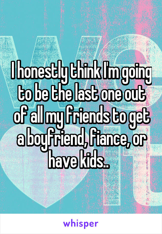 I honestly think I'm going to be the last one out of all my friends to get a boyfriend, fiance, or have kids..  