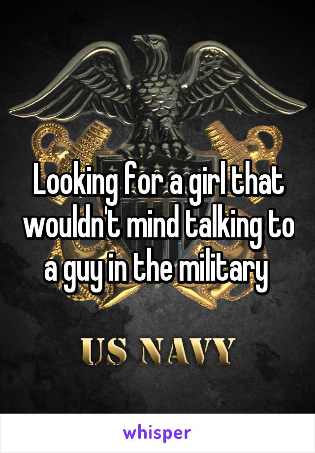 Looking for a girl that wouldn't mind talking to a guy in the military 