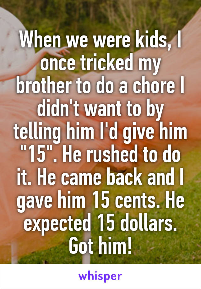 When we were kids, I once tricked my brother to do a chore I didn't want to by telling him I'd give him "15". He rushed to do it. He came back and I gave him 15 cents. He expected 15 dollars. Got him!