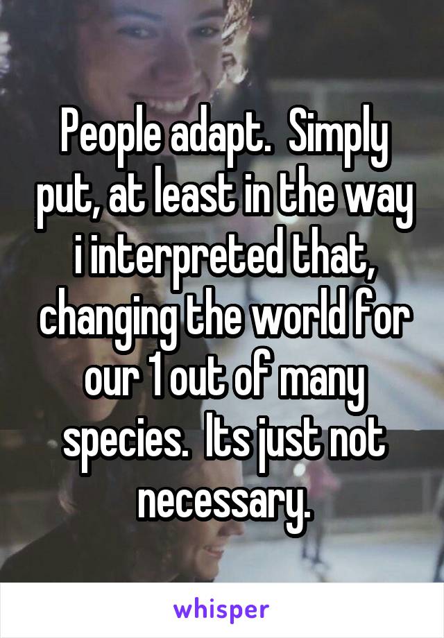 People adapt.  Simply put, at least in the way i interpreted that, changing the world for our 1 out of many species.  Its just not necessary.