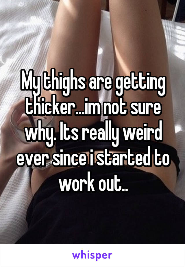 My thighs are getting thicker...im not sure why. Its really weird ever since i started to work out..