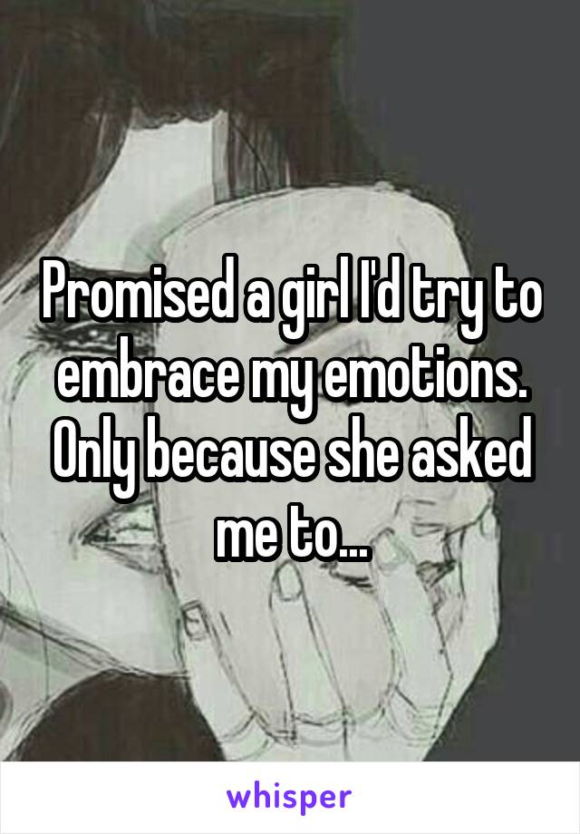 Promised a girl I'd try to embrace my emotions. Only because she asked me to...