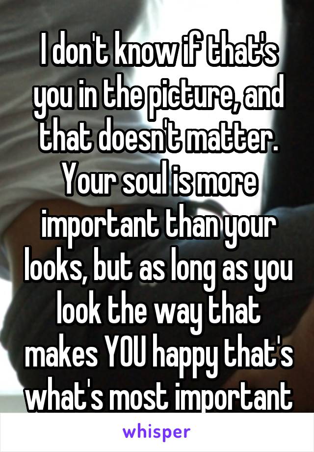 I don't know if that's you in the picture, and that doesn't matter. Your soul is more important than your looks, but as long as you look the way that makes YOU happy that's what's most important