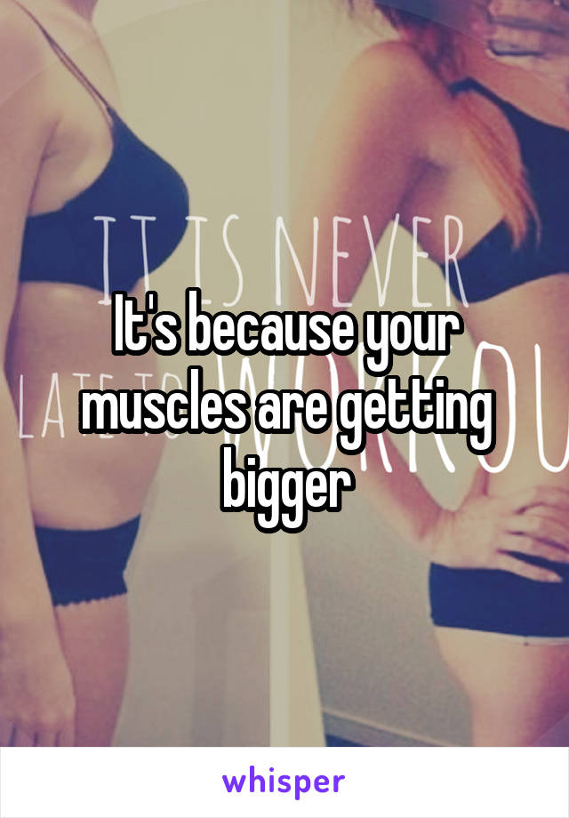 It's because your muscles are getting bigger