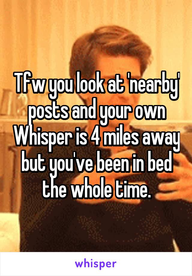 Tfw you look at 'nearby' posts and your own Whisper is 4 miles away but you've been in bed the whole time.