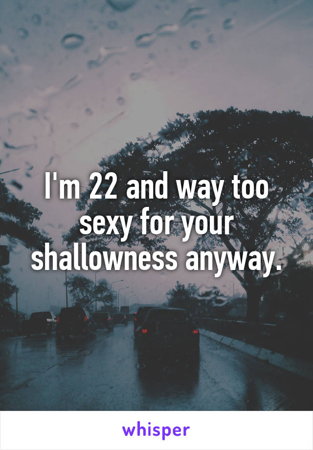 I'm 22 and way too sexy for your shallowness anyway.