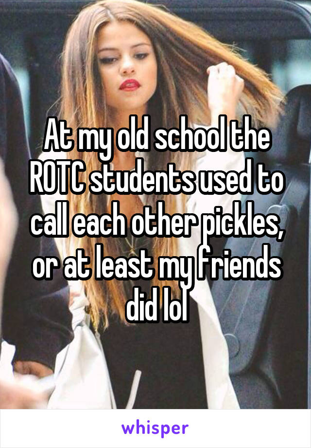 At my old school the ROTC students used to call each other pickles, or at least my friends did lol