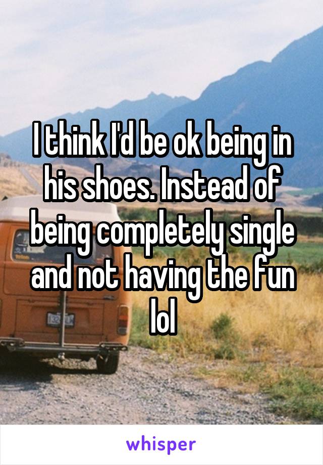 I think I'd be ok being in his shoes. Instead of being completely single and not having the fun lol