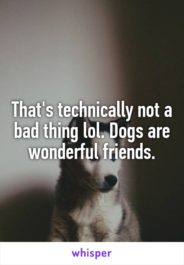 That's technically not a bad thing lol. Dogs are wonderful friends.