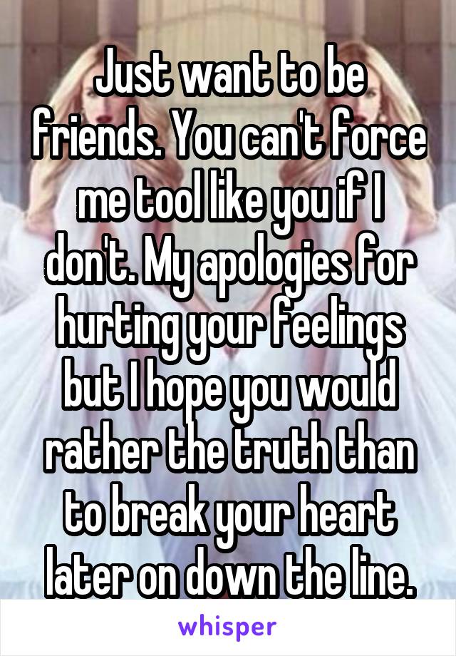 Just want to be friends. You can't force me tool like you if I don't. My apologies for hurting your feelings but I hope you would rather the truth than to break your heart later on down the line.