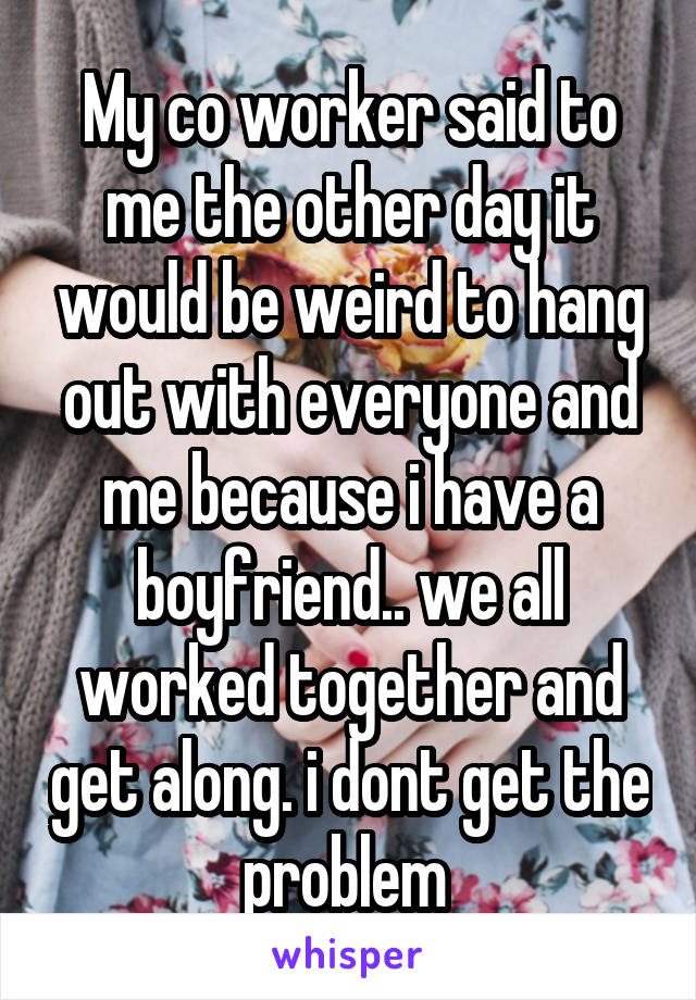 My co worker said to me the other day it would be weird to hang out with everyone and me because i have a boyfriend.. we all worked together and get along. i dont get the problem 
