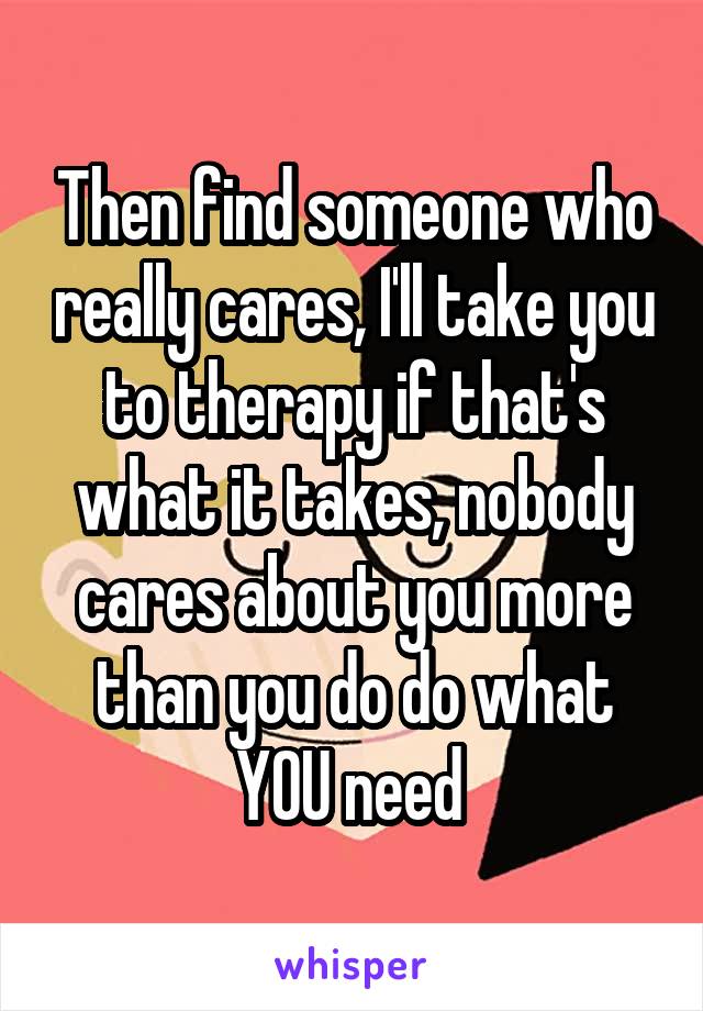 Then find someone who really cares, I'll take you to therapy if that's what it takes, nobody cares about you more than you do do what YOU need 