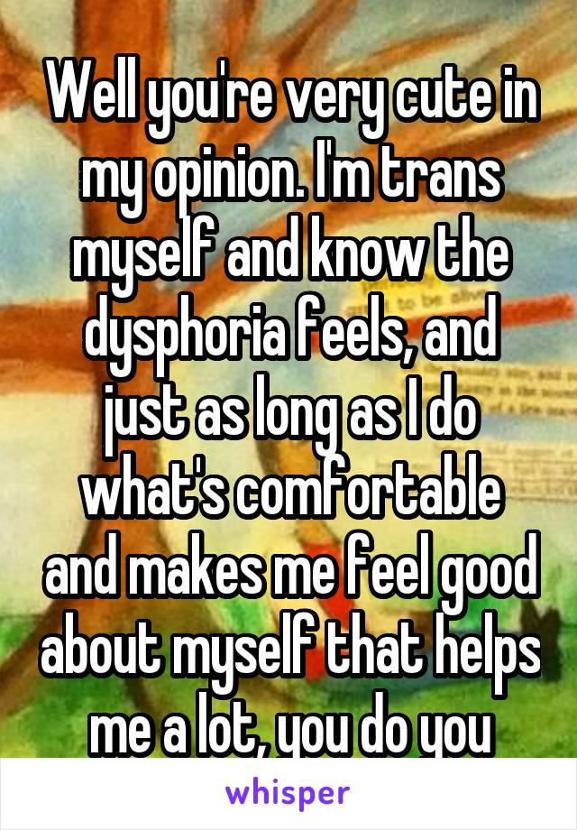 Well you're very cute in my opinion. I'm trans myself and know the dysphoria feels, and just as long as I do what's comfortable and makes me feel good about myself that helps me a lot, you do you