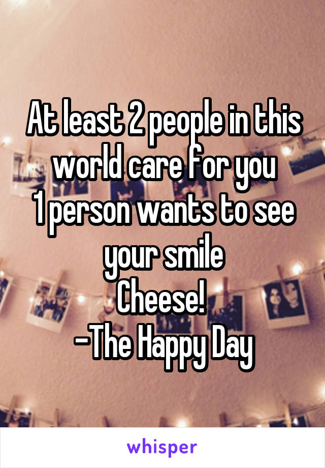 At least 2 people in this world care for you
1 person wants to see your smile
Cheese! 
-The Happy Day