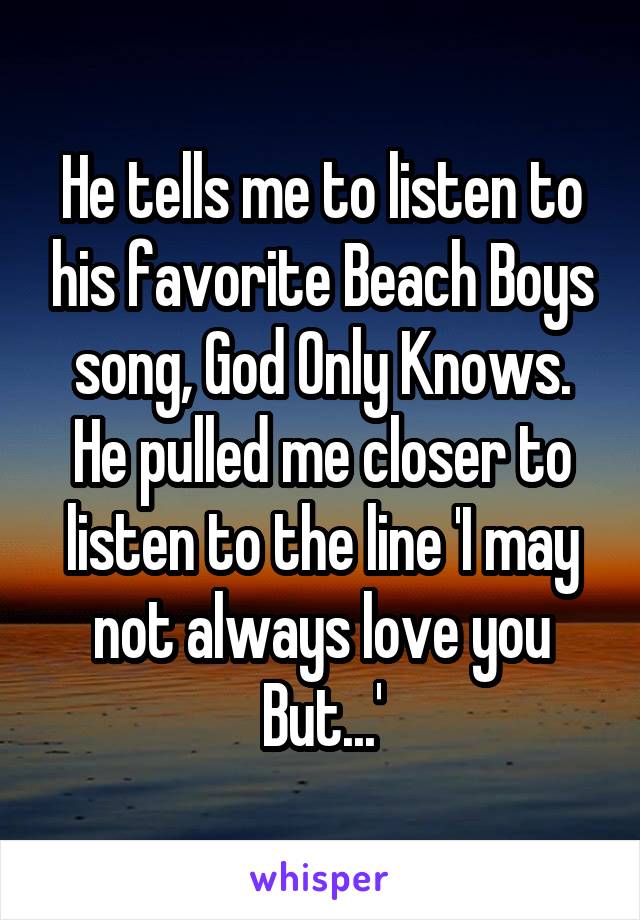 He tells me to listen to his favorite Beach Boys song, God Only Knows. He pulled me closer to listen to the line 'I may not always love you But...'