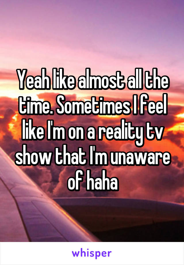 Yeah like almost all the time. Sometimes I feel like I'm on a reality tv show that I'm unaware of haha