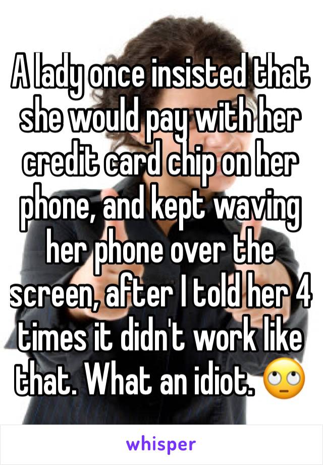 A lady once insisted that she would pay with her credit card chip on her phone, and kept waving her phone over the screen, after I told her 4 times it didn't work like that. What an idiot. 🙄