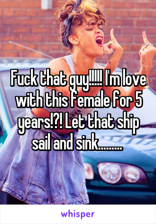 Fuck that guy!!!!! I'm love with this female for 5 years!?! Let that ship sail and sink......... 