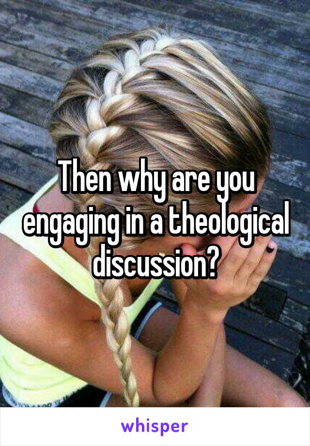 Then why are you engaging in a theological discussion?