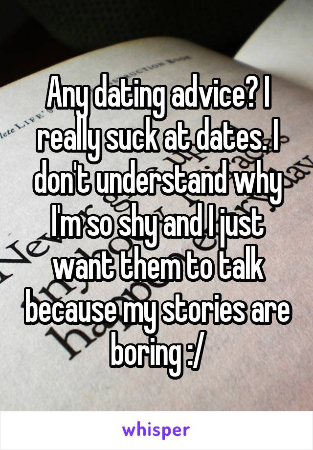 Any dating advice? I really suck at dates. I don't understand why I'm so shy and I just want them to talk because my stories are boring :/