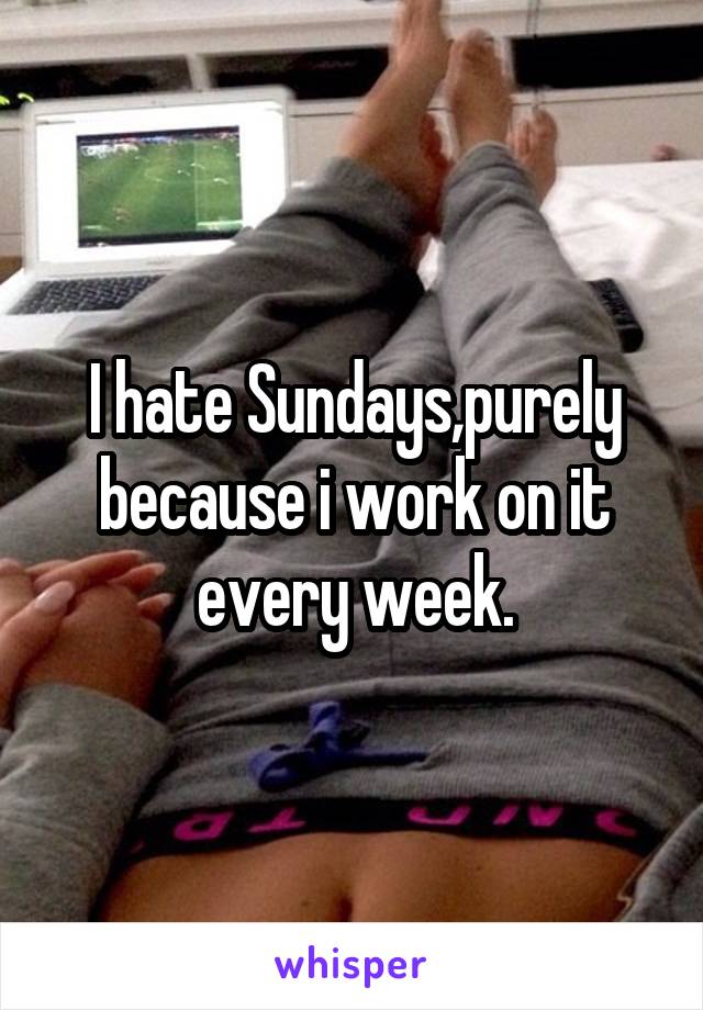I hate Sundays,purely because i work on it every week.