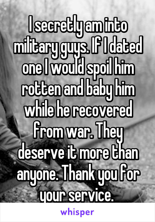 I secretly am into military guys. If I dated one I would spoil him rotten and baby him while he recovered from war. They deserve it more than anyone. Thank you for your service. 