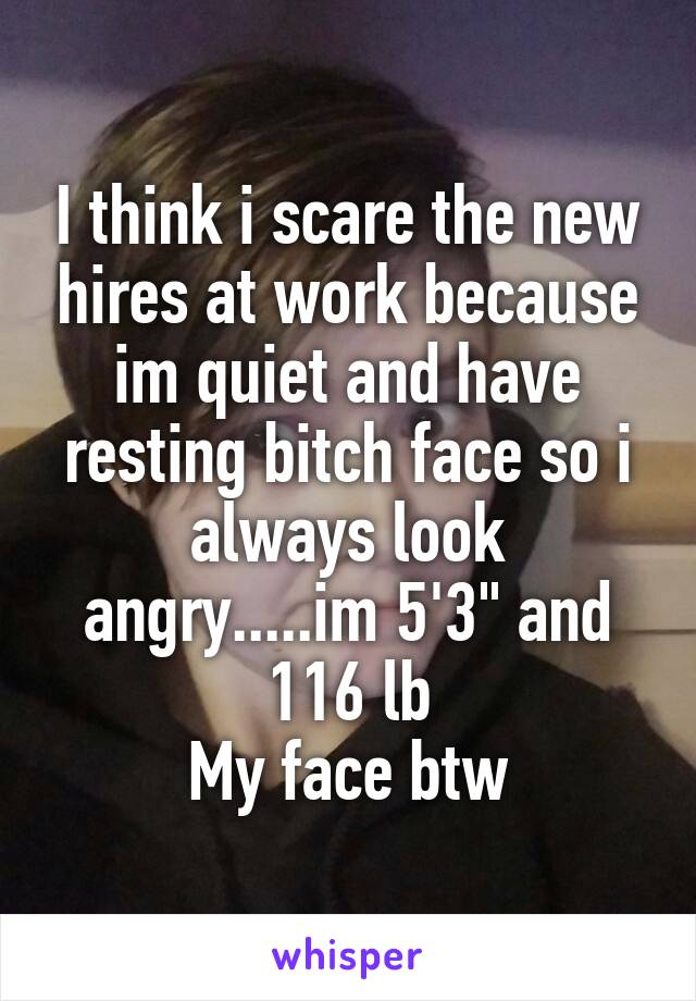 I think i scare the new hires at work because im quiet and have resting bitch face so i always look angry.....im 5'3" and 116 lb
My face btw