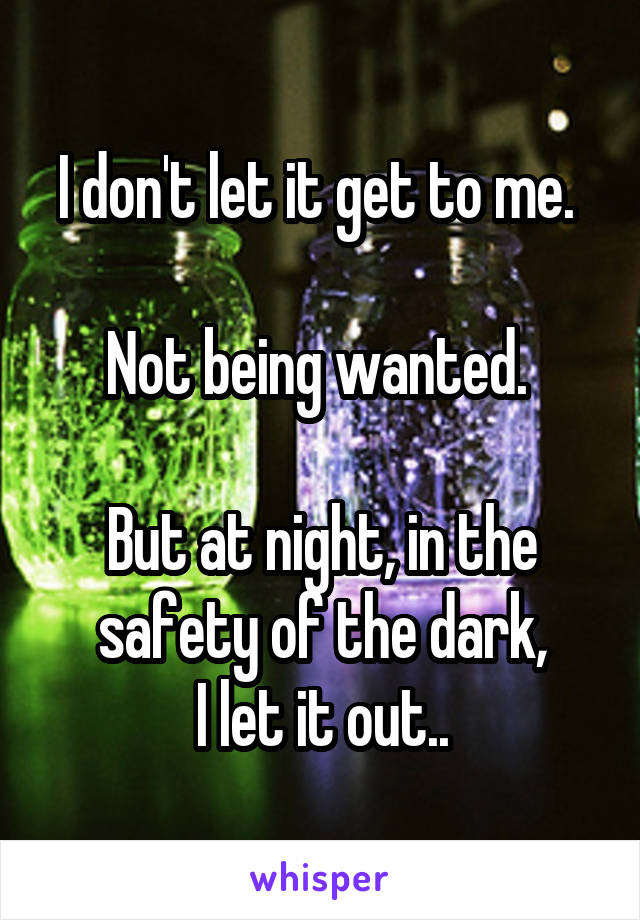 I don't let it get to me. 

Not being wanted. 

But at night, in the safety of the dark,
I let it out..