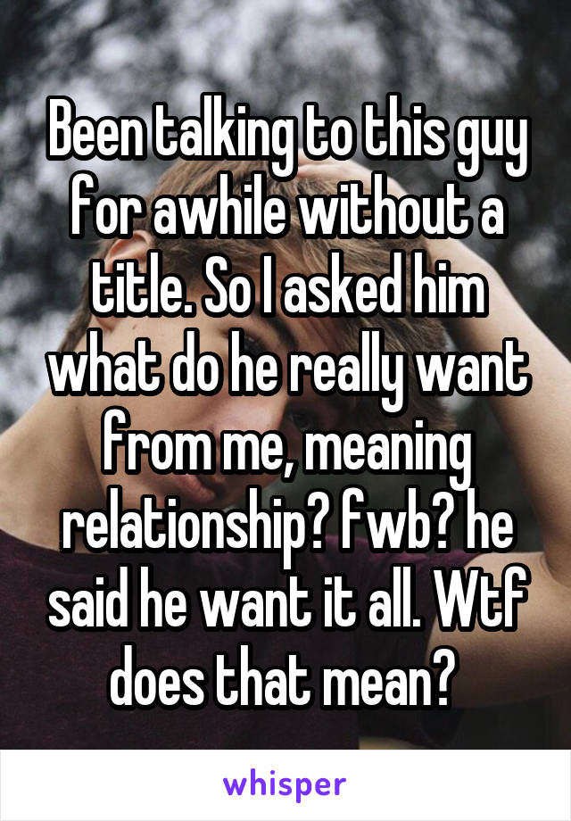 Been talking to this guy for awhile without a title. So I asked him what do he really want from me, meaning relationship? fwb? he said he want it all. Wtf does that mean? 