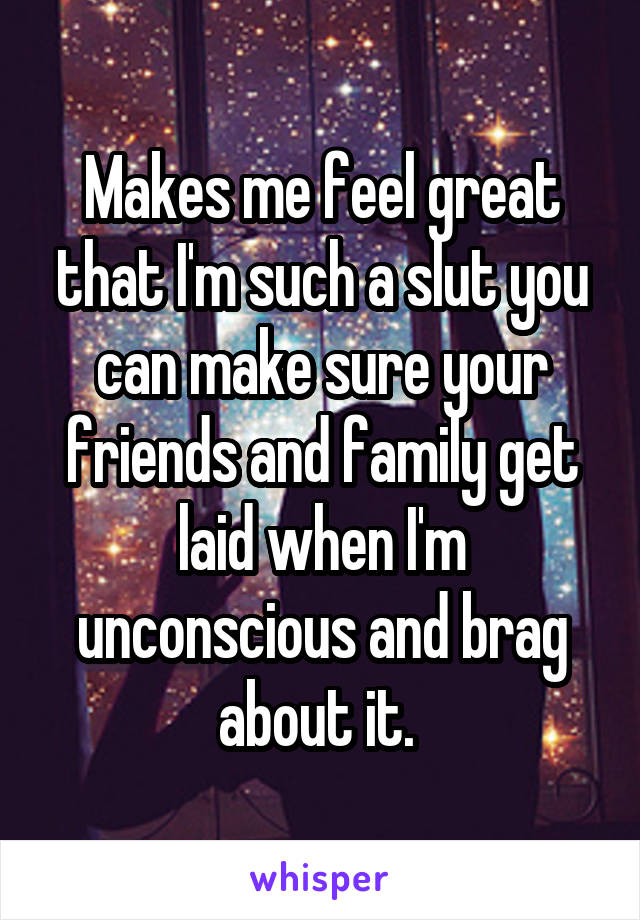 Makes me feel great that I'm such a slut you can make sure your friends and family get laid when I'm unconscious and brag about it. 