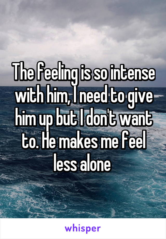 The feeling is so intense with him, I need to give him up but I don't want to. He makes me feel less alone 