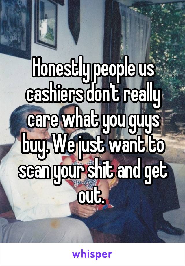 Honestly people us cashiers don't really care what you guys buy. We just want to scan your shit and get out. 