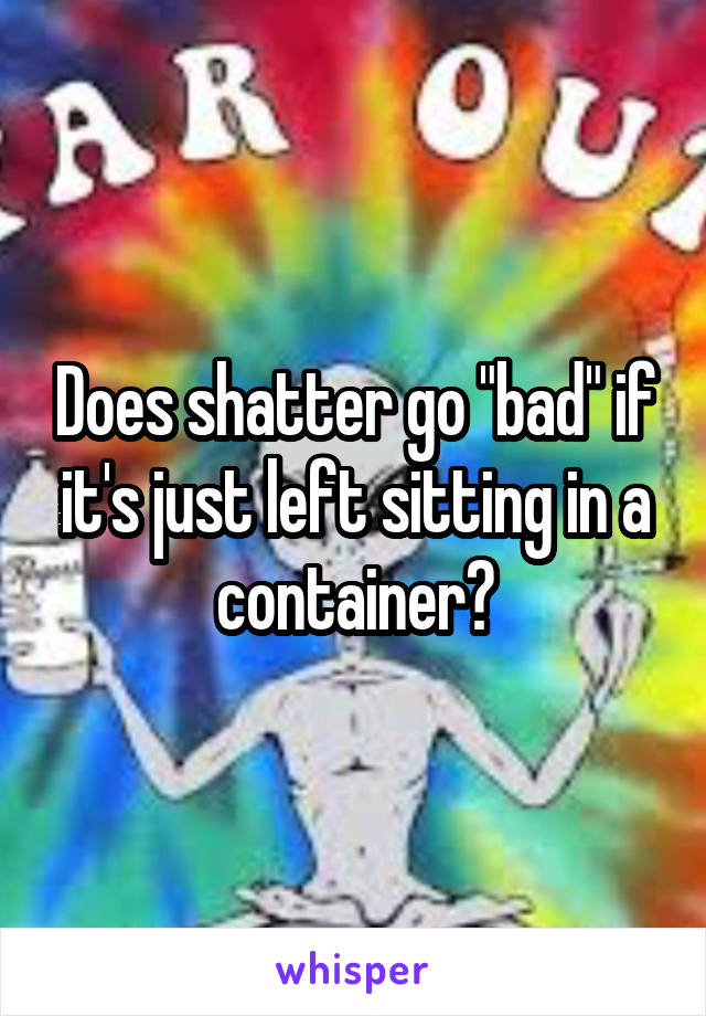 Does shatter go "bad" if it's just left sitting in a container?