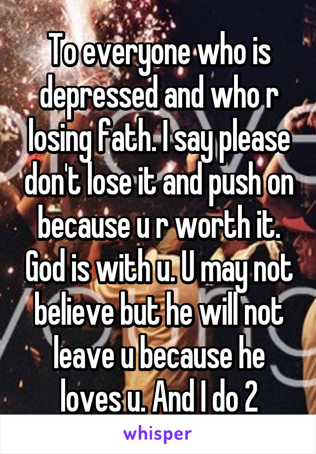 To everyone who is depressed and who r losing fath. I say please don't lose it and push on because u r worth it. God is with u. U may not believe but he will not leave u because he loves u. And I do 2