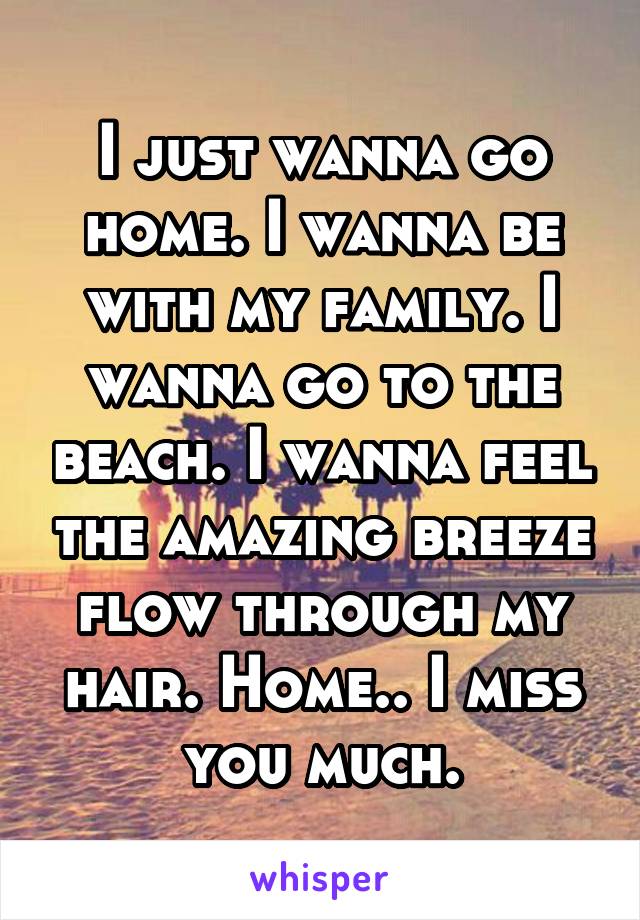 I just wanna go home. I wanna be with my family. I wanna go to the beach. I wanna feel the amazing breeze flow through my hair. Home.. I miss you much.