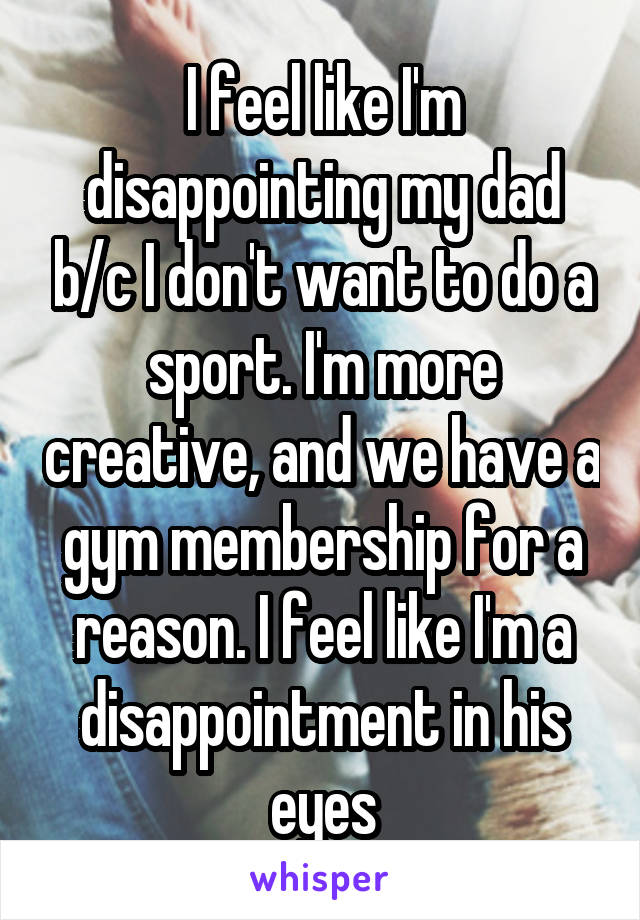 I feel like I'm disappointing my dad b/c I don't want to do a sport. I'm more creative, and we have a gym membership for a reason. I feel like I'm a disappointment in his eyes