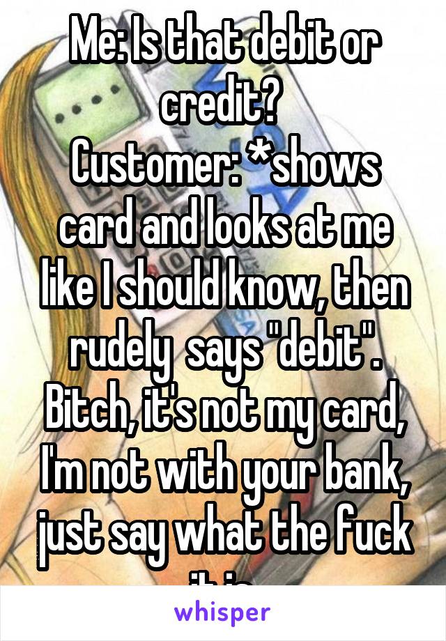 Me: Is that debit or credit? 
Customer: *shows card and looks at me like I should know, then rudely  says "debit".
Bitch, it's not my card, I'm not with your bank, just say what the fuck it is.